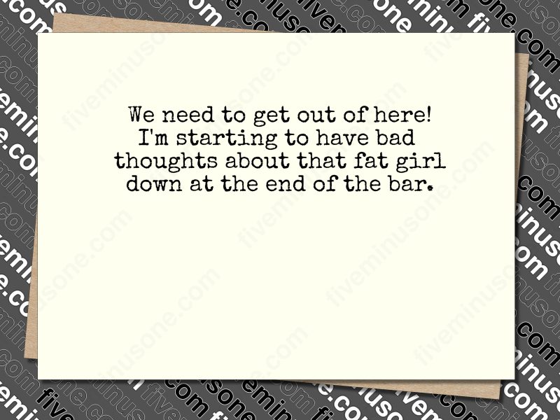 We need to get out of here! I'm starting to have bad thoughts about that fat girl down at the end of the bar. Front of card.